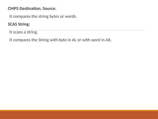 CMPS Destination, Source:
It compares the string bytes or words.
SCAS String:
It scans a string.
It compares the String with byte in AL or with word in AX.
 