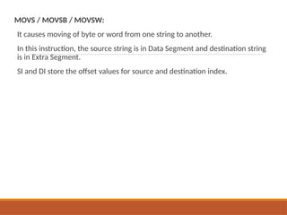 MOVS / MOVSB / MOVSW:
It causes moving of byte or word from one string to another.
In this instruction, the source string is in Data Segment and destination string
is in Extra Segment.
SI and DI store the offset values for source and destination index.
 