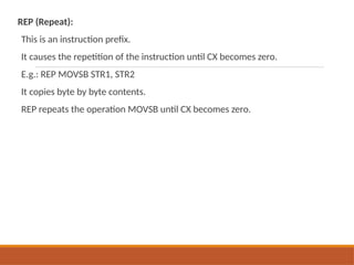 REP (Repeat):
This is an instruction prefix.
It causes the repetition of the instruction until CX becomes zero.
E.g.: REP MOVSB STR1, STR2
It copies byte by byte contents.
REP repeats the operation MOVSB until CX becomes zero.
 