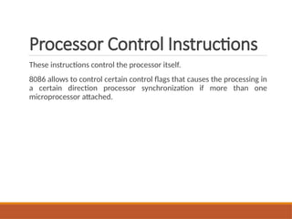 Processor Control Instructions
These instructions control the processor itself.
8086 allows to control certain control flags that causes the processing in
a certain direction processor synchronization if more than one
microprocessor attached.
 
