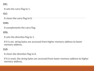 STC:
It sets the carry flag to 1.
CLC:
It clears the carry flag to 0.
CMC:
It complements the carry flag.
STD:
It sets the direction flag to 1.
If it is set, string bytes are accessed from higher memory address to lower
memory address.
CLD:
It clears the direction flag to 0.
If it is reset, the string bytes are accessed from lower memory address to higher
memory address.
 