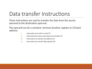 Data transfer Instructions
These instructions are used to transfer the data from the source
operand to the destination operand.
The operand can be a constant, memory location, register or I/O port
address.
i. Instruction to transfer a word (7)
ii. Instructions for input and output port transfer (2)
iii. Instructions to transfer the address (3)
iv. Instructions to transfer flag registers (4)
 