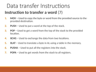 Data transfer Instructions
Instruction to transfer a word (7)
1. MOV − Used to copy the byte or word from the provided source to the
provided destination.
2. PUSH − Used to put a word at the top of the stack.
3. POP − Used to get a word from the top of the stack to the provided
location.
4. XCHG − Used to exchange the data from two locations.
5. XLAT − Used to translate a byte in AL using a table in the memory.
6. PUSHA − Used to put all the registers into the stack.
7. POPA − Used to get words from the stack to all registers.
 