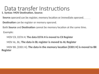 Data transfer Instructions
1. Syntax: MOV Destination, Source:
Source operand can be register, memory location or immediate operand.
Destination can be register or memory operand.
Both Source and Destination cannot be memory location at the same time.
Example:
MOV CX, 037A H; The data 037A H is moved to CX Register
MOV AL, BL; The data in BL register is moved to AL Register
MOV BX, [0301 H]; The data in the memory location [0301 H] is moved to BX
Register
 
