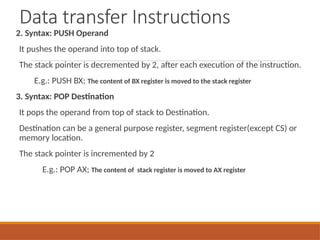 Data transfer Instructions
2. Syntax: PUSH Operand
It pushes the operand into top of stack.
The stack pointer is decremented by 2, after each execution of the instruction.
E.g.: PUSH BX; The content of BX register is moved to the stack register
3. Syntax: POP Destination
It pops the operand from top of stack to Destination.
Destination can be a general purpose register, segment register(except CS) or
memory location.
The stack pointer is incremented by 2
E.g.: POP AX; The content of stack register is moved to AX register
 