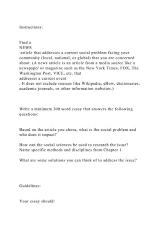 Instructions:
Find a
NEWS
article that addresses a current social problem facing your
community (local, national, or global) that you are concerned
about. (A news article is an article from a media source like a
newspaper or magazine such as the New York Times, FOX, The
Washington Post, VICE, etc. that
addresses a current event
. It does not include sources like Wikipedia, eHow, dictionaries,
academic journals, or other information websites.)
Write a minimum 300 word essay that answers the following
questions:
Based on the article you chose, what is the social problem and
who does it impact?
How can the social sciences be used to research the issue?
Name specific methods and disciplines from Chapter 1.
What are some solutions you can think of to address the issue?
Guidelines:
Your essay should:
 