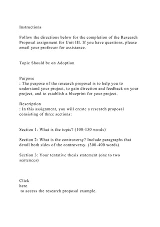 Instructions
Follow the directions below for the completion of the Research
Proposal assignment for Unit III. If you have questions, please
email your professor for assistance.
Topic Should be on Adoption
Purpose
: The purpose of the research proposal is to help you to
understand your project, to gain direction and feedback on your
project, and to establish a blueprint for your project.
Description
: In this assignment, you will create a research proposal
consisting of three sections:
Section 1: What is the topic? (100-150 words)
Section 2: What is the controversy? Include paragraphs that
detail both sides of the controversy. (300-400 words)
Section 3: Your tentative thesis statement (one to two
sentences)
Click
here
to access the research proposal example.
 