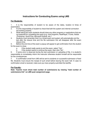 Instructions for Conducting Exams using LMS

For Students:

1.       It is the responsibility of student to be aware of the dates, location & times of
examination.
2.       It is the responsibility of student to check that both the system and internet connection
         are working properly.
3.       While taking the exam students should close any other programs or applications that are
         not essential for completing the exam (e.g. chat programs, RealPlayer, iTunes, Adobe
          Photoshop, QuickTime, Microsoft Outlook, etc.)
4.       Students must remember that it is a timed exam and system will automatically end the
         test after the closure time and the file submission link will disappear after the exam
         closure time.
5.       Before the end time of the exam a popup will appear to get confirmation from the student
for the exam to close.
         a.       If the student really wants to end the exam, select “Yes”.
         b.       If the student wants to continue the exam, then click “No”.
6.       If some error is observed during the test submission or uploading of file, it is student’s
responsibility to immediately inform the instructor otherwise student himself will be responsible
for the consequences.
7.       A confirmation email from LMS will be sent to students on successful submission of test/
file. Students must ensure the receipt of such email before leaving the exam hall. In case no
confirmation email is received, make sure you have properly submitted the test/file.

For Faculty:
Note: Teacher must check total number of submissions by viewing “total number of
submissions link” on LMS quiz/ assignment page.
 