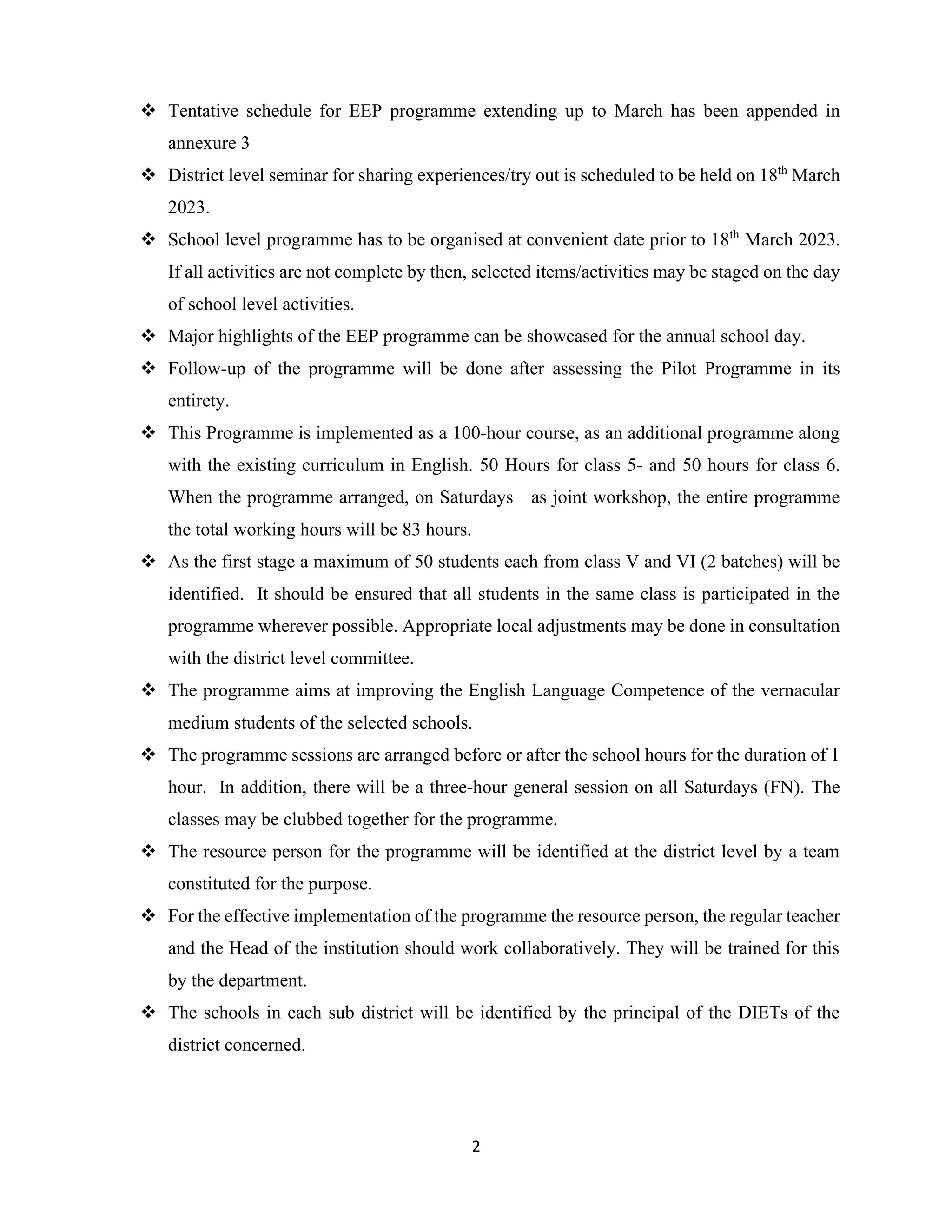 2
❖ Tentative schedule for EEP programme extending up to March has been appended in
annexure 3
❖ District level seminar for sharing experiences/try out is scheduled to be held on 18th
March
2023.
❖ School level programme has to be organised at convenient date prior to 18th
March 2023.
If all activities are not complete by then, selected items/activities may be staged on the day
of school level activities.
❖ Major highlights of the EEP programme can be showcased for the annual school day.
❖ Follow-up of the programme will be done after assessing the Pilot Programme in its
entirety.
❖ This Programme is implemented as a 100-hour course, as an additional programme along
with the existing curriculum in English. 50 Hours for class 5- and 50 hours for class 6.
When the programme arranged, on Saturdays as joint workshop, the entire programme
the total working hours will be 83 hours.
❖ As the first stage a maximum of 50 students each from class V and VI (2 batches) will be
identified. It should be ensured that all students in the same class is participated in the
programme wherever possible. Appropriate local adjustments may be done in consultation
with the district level committee.
❖ The programme aims at improving the English Language Competence of the vernacular
medium students of the selected schools.
❖ The programme sessions are arranged before or after the school hours for the duration of 1
hour. In addition, there will be a three-hour general session on all Saturdays (FN). The
classes may be clubbed together for the programme.
❖ The resource person for the programme will be identified at the district level by a team
constituted for the purpose.
❖ For the effective implementation of the programme the resource person, the regular teacher
and the Head of the institution should work collaboratively. They will be trained for this
by the department.
❖ The schools in each sub district will be identified by the principal of the DIETs of the
district concerned.
 