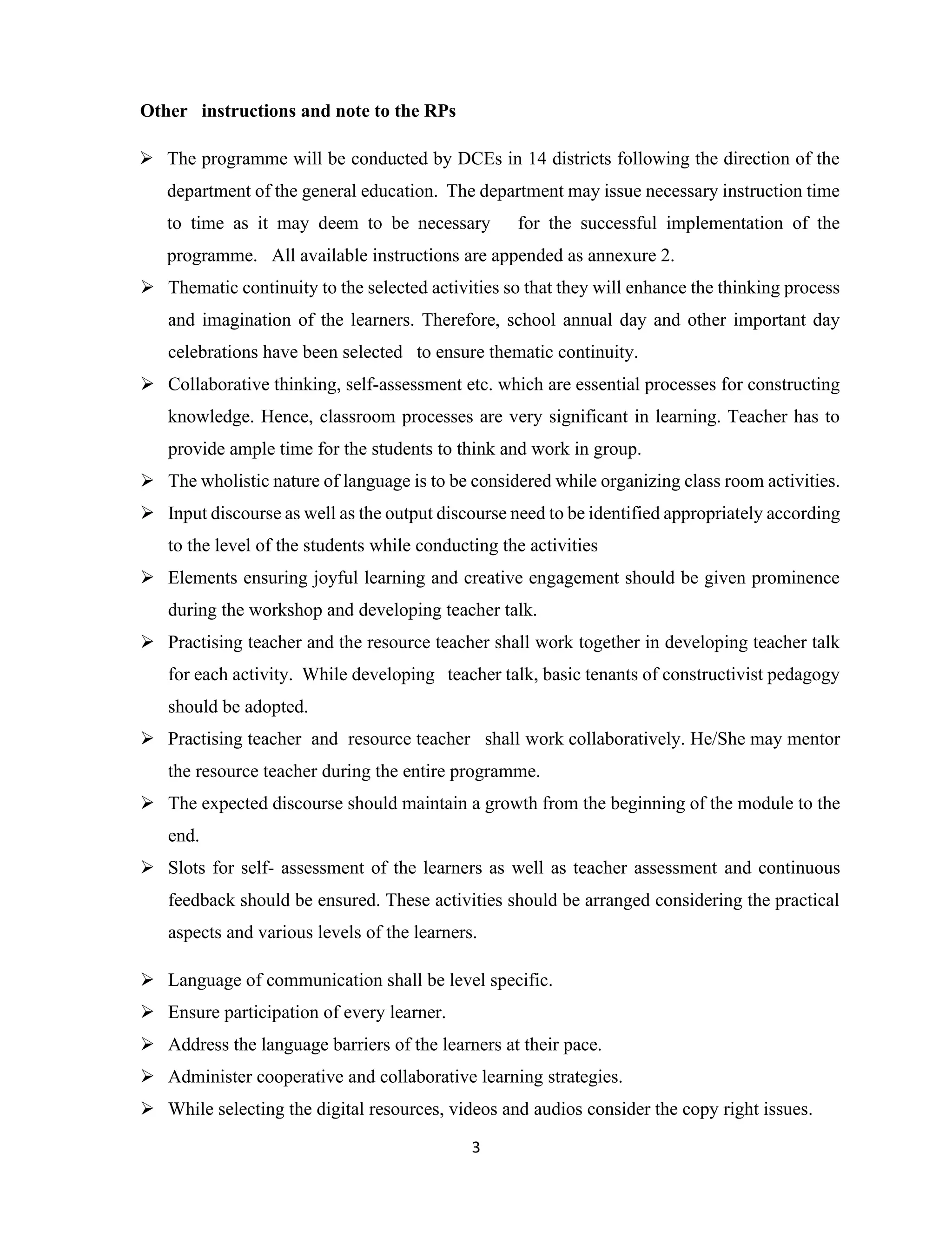 3
Other instructions and note to the RPs
➢ The programme will be conducted by DCEs in 14 districts following the direction of the
department of the general education. The department may issue necessary instruction time
to time as it may deem to be necessary for the successful implementation of the
programme. All available instructions are appended as annexure 2.
➢ Thematic continuity to the selected activities so that they will enhance the thinking process
and imagination of the learners. Therefore, school annual day and other important day
celebrations have been selected to ensure thematic continuity.
➢ Collaborative thinking, self-assessment etc. which are essential processes for constructing
knowledge. Hence, classroom processes are very significant in learning. Teacher has to
provide ample time for the students to think and work in group.
➢ The wholistic nature of language is to be considered while organizing class room activities.
➢ Input discourse as well as the output discourse need to be identified appropriately according
to the level of the students while conducting the activities
➢ Elements ensuring joyful learning and creative engagement should be given prominence
during the workshop and developing teacher talk.
➢ Practising teacher and the resource teacher shall work together in developing teacher talk
for each activity. While developing teacher talk, basic tenants of constructivist pedagogy
should be adopted.
➢ Practising teacher and resource teacher shall work collaboratively. He/She may mentor
the resource teacher during the entire programme.
➢ The expected discourse should maintain a growth from the beginning of the module to the
end.
➢ Slots for self- assessment of the learners as well as teacher assessment and continuous
feedback should be ensured. These activities should be arranged considering the practical
aspects and various levels of the learners.
➢ Language of communication shall be level specific.
➢ Ensure participation of every learner.
➢ Address the language barriers of the learners at their pace.
➢ Administer cooperative and collaborative learning strategies.
➢ While selecting the digital resources, videos and audios consider the copy right issues.
 