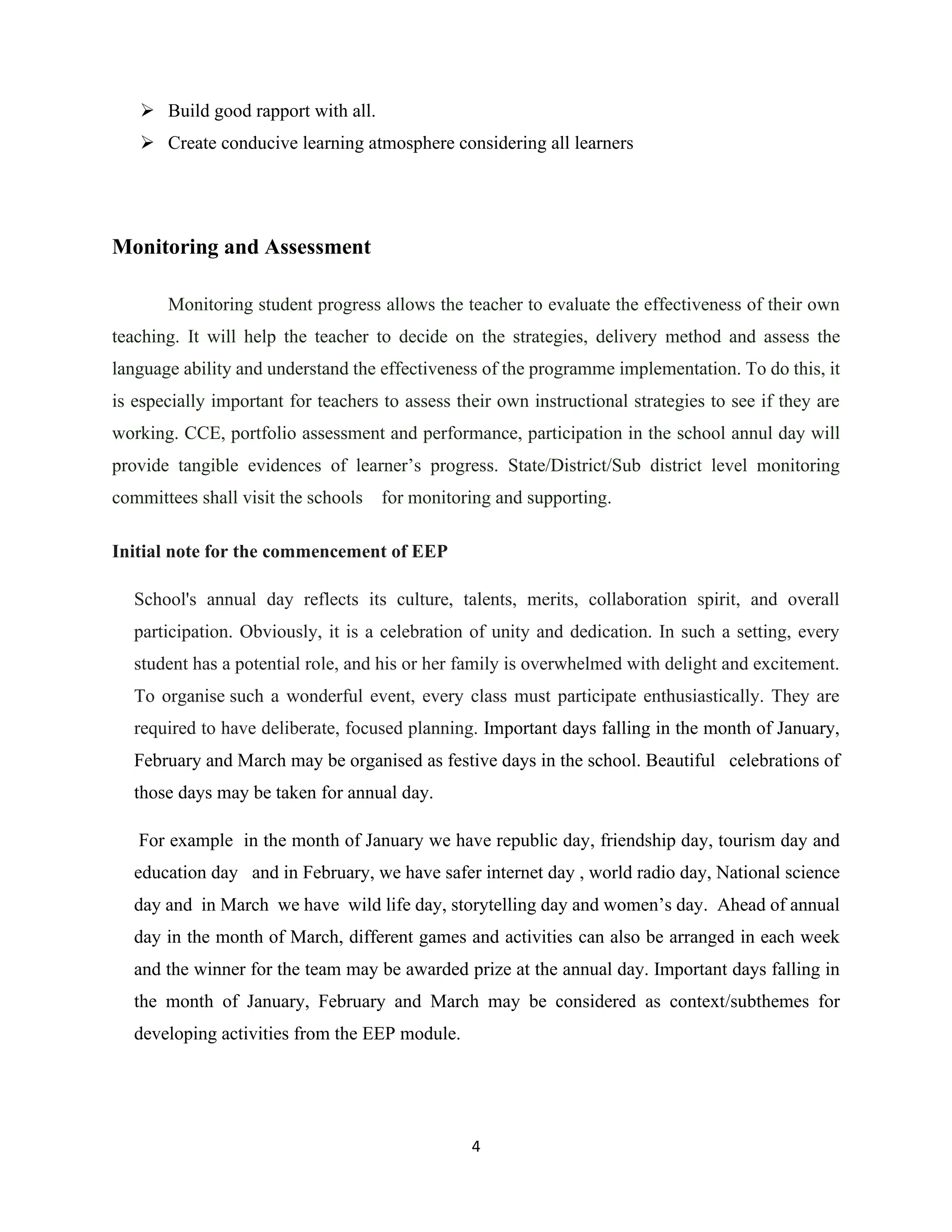 4
➢ Build good rapport with all.
➢ Create conducive learning atmosphere considering all learners
Monitoring and Assessment
Monitoring student progress allows the teacher to evaluate the effectiveness of their own
teaching. It will help the teacher to decide on the strategies, delivery method and assess the
language ability and understand the effectiveness of the programme implementation. To do this, it
is especially important for teachers to assess their own instructional strategies to see if they are
working. CCE, portfolio assessment and performance, participation in the school annul day will
provide tangible evidences of learner’s progress. State/District/Sub district level monitoring
committees shall visit the schools for monitoring and supporting.
Initial note for the commencement of EEP
School's annual day reflects its culture, talents, merits, collaboration spirit, and overall
participation. Obviously, it is a celebration of unity and dedication. In such a setting, every
student has a potential role, and his or her family is overwhelmed with delight and excitement.
To organise such a wonderful event, every class must participate enthusiastically. They are
required to have deliberate, focused planning. Important days falling in the month of January,
February and March may be organised as festive days in the school. Beautiful celebrations of
those days may be taken for annual day.
For example in the month of January we have republic day, friendship day, tourism day and
education day and in February, we have safer internet day , world radio day, National science
day and in March we have wild life day, storytelling day and women’s day. Ahead of annual
day in the month of March, different games and activities can also be arranged in each week
and the winner for the team may be awarded prize at the annual day. Important days falling in
the month of January, February and March may be considered as context/subthemes for
developing activities from the EEP module.
 