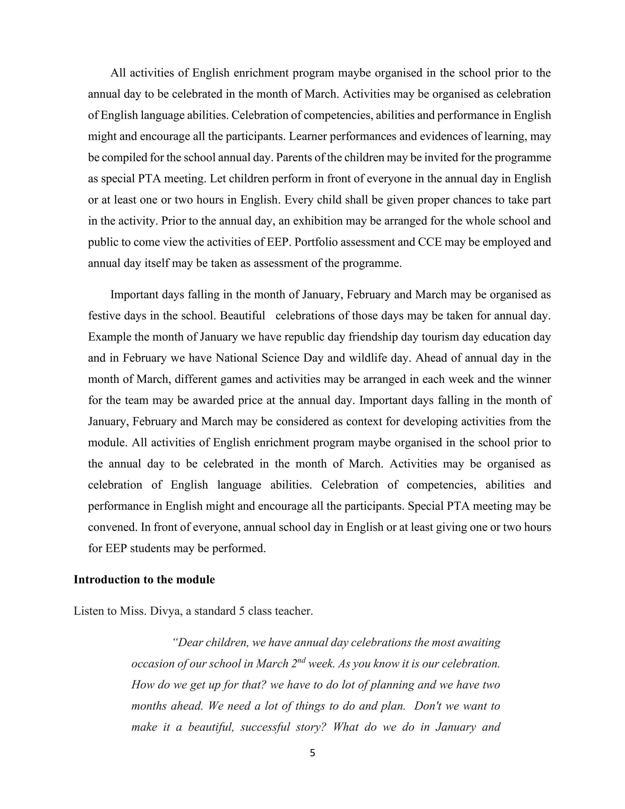 5
All activities of English enrichment program maybe organised in the school prior to the
annual day to be celebrated in the month of March. Activities may be organised as celebration
of English language abilities. Celebration of competencies, abilities and performance in English
might and encourage all the participants. Learner performances and evidences of learning, may
be compiled for the school annual day. Parents of the children may be invited for the programme
as special PTA meeting. Let children perform in front of everyone in the annual day in English
or at least one or two hours in English. Every child shall be given proper chances to take part
in the activity. Prior to the annual day, an exhibition may be arranged for the whole school and
public to come view the activities of EEP. Portfolio assessment and CCE may be employed and
annual day itself may be taken as assessment of the programme.
Important days falling in the month of January, February and March may be organised as
festive days in the school. Beautiful celebrations of those days may be taken for annual day.
Example the month of January we have republic day friendship day tourism day education day
and in February we have National Science Day and wildlife day. Ahead of annual day in the
month of March, different games and activities may be arranged in each week and the winner
for the team may be awarded price at the annual day. Important days falling in the month of
January, February and March may be considered as context for developing activities from the
module. All activities of English enrichment program maybe organised in the school prior to
the annual day to be celebrated in the month of March. Activities may be organised as
celebration of English language abilities. Celebration of competencies, abilities and
performance in English might and encourage all the participants. Special PTA meeting may be
convened. In front of everyone, annual school day in English or at least giving one or two hours
for EEP students may be performed.
Introduction to the module
Listen to Miss. Divya, a standard 5 class teacher.
“Dear children, we have annual day celebrations the most awaiting
occasion of our school in March 2nd
week. As you know it is our celebration.
How do we get up for that? we have to do lot of planning and we have two
months ahead. We need a lot of things to do and plan. Don't we want to
make it a beautiful, successful story? What do we do in January and
 