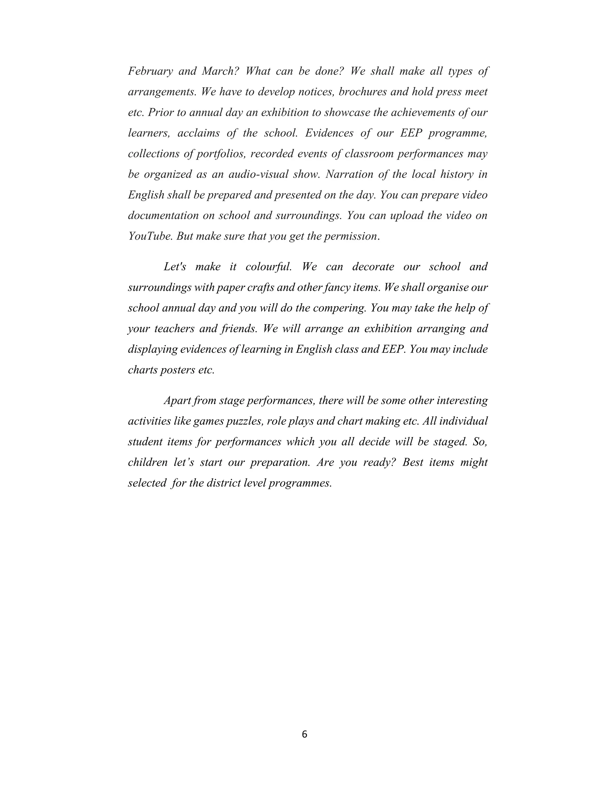 6
February and March? What can be done? We shall make all types of
arrangements. We have to develop notices, brochures and hold press meet
etc. Prior to annual day an exhibition to showcase the achievements of our
learners, acclaims of the school. Evidences of our EEP programme,
collections of portfolios, recorded events of classroom performances may
be organized as an audio-visual show. Narration of the local history in
English shall be prepared and presented on the day. You can prepare video
documentation on school and surroundings. You can upload the video on
YouTube. But make sure that you get the permission.
Let's make it colourful. We can decorate our school and
surroundings with paper crafts and other fancy items. We shall organise our
school annual day and you will do the compering. You may take the help of
your teachers and friends. We will arrange an exhibition arranging and
displaying evidences of learning in English class and EEP. You may include
charts posters etc.
Apart from stage performances, there will be some other interesting
activities like games puzzles, role plays and chart making etc. All individual
student items for performances which you all decide will be staged. So,
children let’s start our preparation. Are you ready? Best items might
selected for the district level programmes.
 