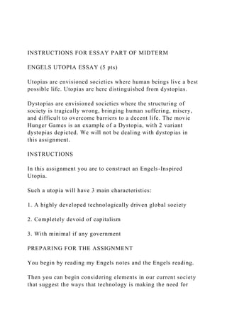INSTRUCTIONS FOR ESSAY PART OF MIDTERM
ENGELS UTOPIA ESSAY (5 pts)
Utopias are envisioned societies where human beings live a best
possible life. Utopias are here distinguished from dystopias.
Dystopias are envisioned societies where the structuring of
society is tragically wrong, bringing human suffering, misery,
and difficult to overcome barriers to a decent life. The movie
Hunger Games is an example of a Dystopia, with 2 variant
dystopias depicted. We will not be dealing with dystopias in
this assignment.
INSTRUCTIONS
In this assignment you are to construct an Engels-Inspired
Utopia.
Such a utopia will have 3 main characteristics:
1. A highly developed technologically driven global society
2. Completely devoid of capitalism
3. With minimal if any government
PREPARING FOR THE ASSIGNMENT
You begin by reading my Engels notes and the Engels reading.
Then you can begin considering elements in our current society
that suggest the ways that technology is making the need for
 