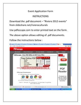 Event Application Form
                     INSTRUCTIONS
Download the .pdf document – “Riviera 2012 events”
from slideshare.net/rivieraculturals
Use pdfescape.com to enter printed text on the form.
The above option allows editing of .pdf documents.
Follow the instructions below :
 