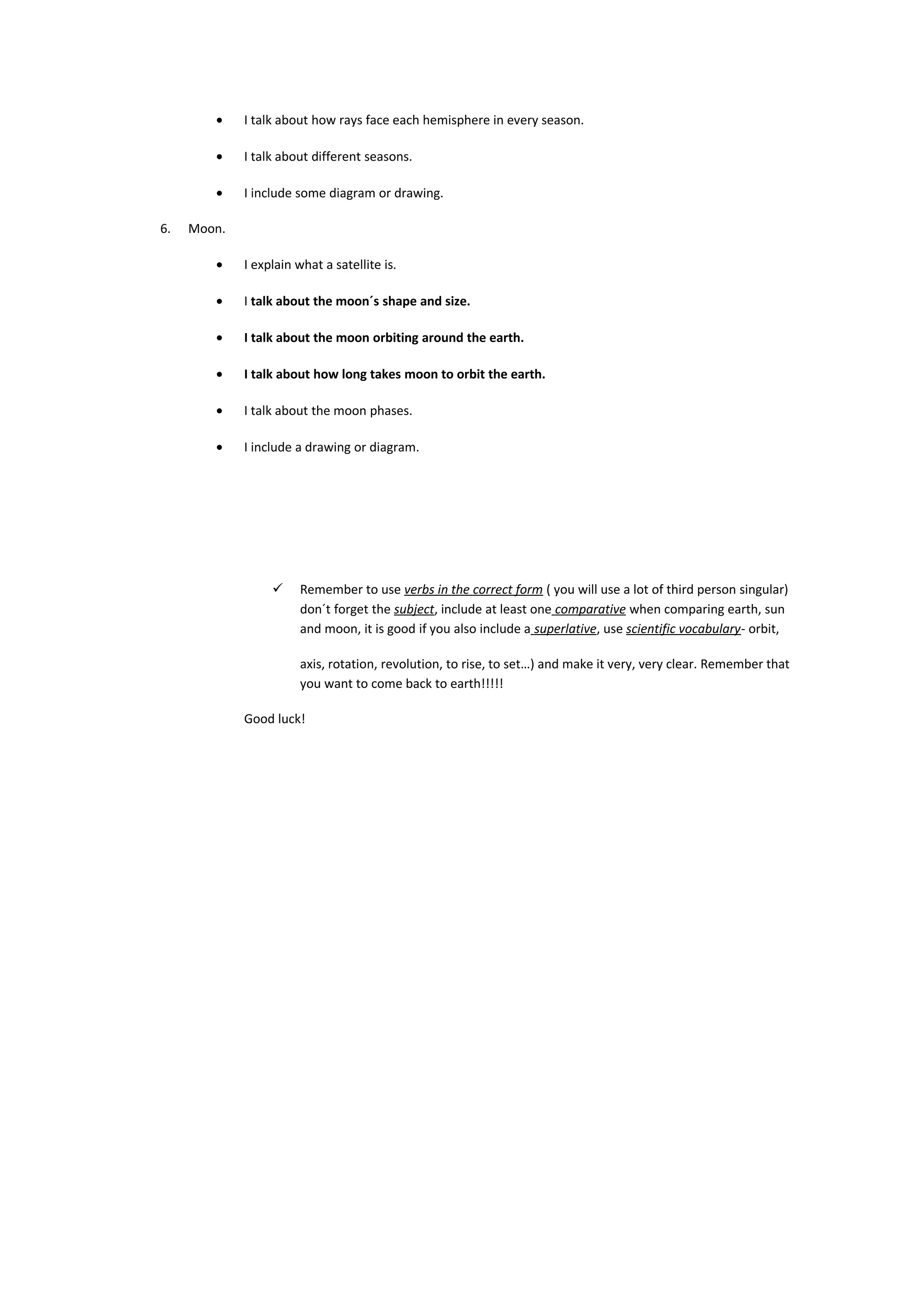 • I talk about how rays face each hemisphere in every season.
• I talk about different seasons.
• I include some diagram or drawing.
6. Moon.
• I explain what a satellite is.
• I talk about the moon´s shape and size.
• I talk about the moon orbiting around the earth.
• I talk about how long takes moon to orbit the earth.
• I talk about the moon phases.
• I include a drawing or diagram.
 Remember to use verbs in the correct form ( you will use a lot of third person singular)
don´t forget the subject, include at least one comparative when comparing earth, sun
and moon, it is good if you also include a superlative, use scientific vocabulary- orbit,
axis, rotation, revolution, to rise, to set…) and make it very, very clear. Remember that
you want to come back to earth!!!!!
Good luck!
 