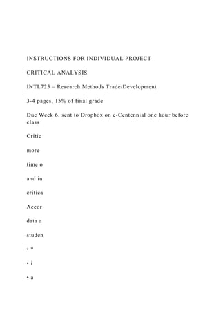 INSTRUCTIONS FOR INDIVIDUAL PROJECT
CRITICAL ANALYSIS
INTL725 – Research Methods Trade/Development
3-4 pages, 15% of final grade
Due Week 6, sent to Dropbox on e-Centennial one hour before
class
Critic
more
time o
and in
critica
Accor
data a
studen
• “
• i
• a
 