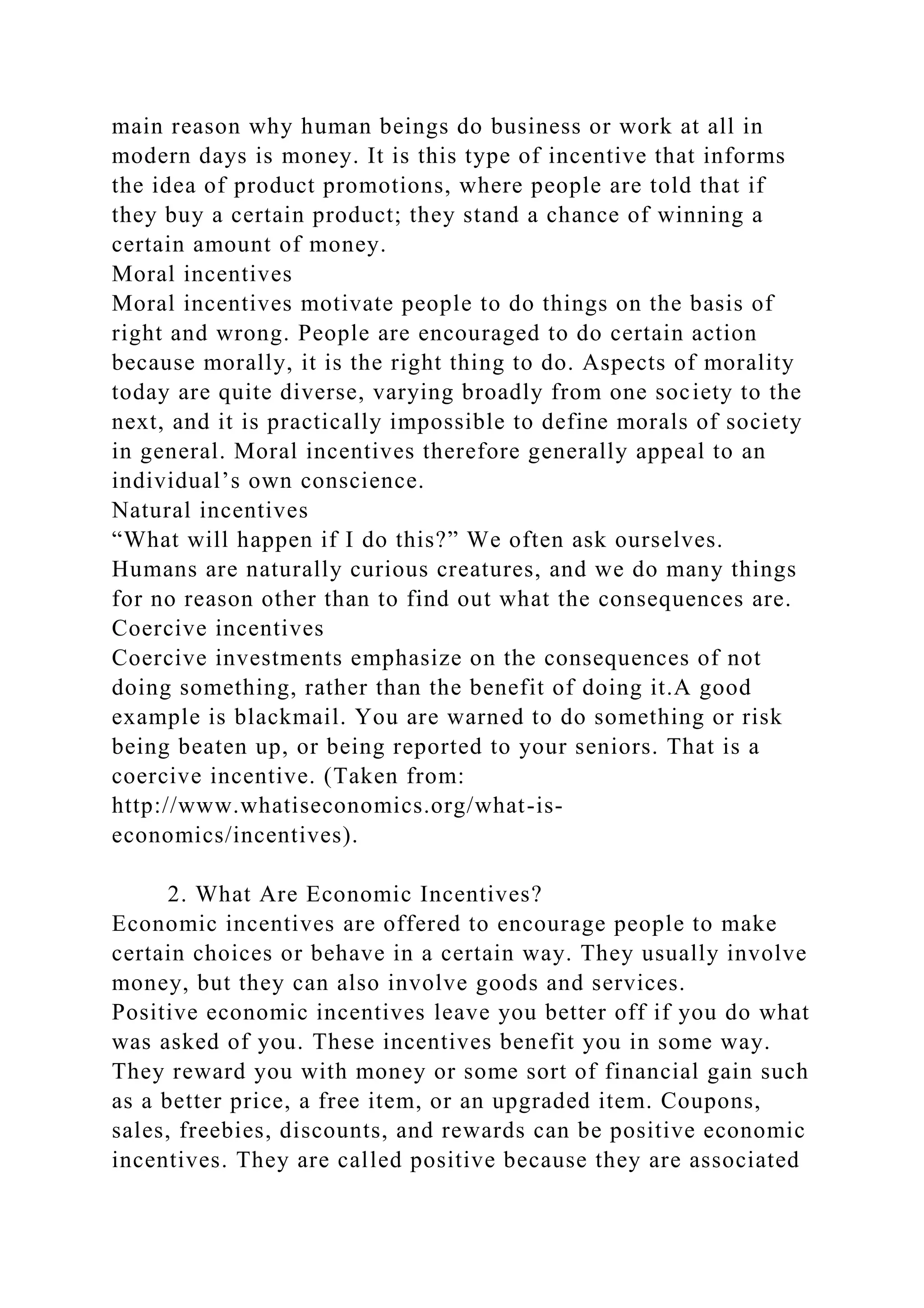 main reason why human beings do business or work at all in
modern days is money. It is this type of incentive that informs
the idea of product promotions, where people are told that if
they buy a certain product; they stand a chance of winning a
certain amount of money.
Moral incentives
Moral incentives motivate people to do things on the basis of
right and wrong. People are encouraged to do certain action
because morally, it is the right thing to do. Aspects of morality
today are quite diverse, varying broadly from one society to the
next, and it is practically impossible to define morals of society
in general. Moral incentives therefore generally appeal to an
individual’s own conscience.
Natural incentives
“What will happen if I do this?” We often ask ourselves.
Humans are naturally curious creatures, and we do many things
for no reason other than to find out what the consequences are.
Coercive incentives
Coercive investments emphasize on the consequences of not
doing something, rather than the benefit of doing it.A good
example is blackmail. You are warned to do something or risk
being beaten up, or being reported to your seniors. That is a
coercive incentive. (Taken from:
http://www.whatiseconomics.org/what-is-
economics/incentives).
2. What Are Economic Incentives?
Economic incentives are offered to encourage people to make
certain choices or behave in a certain way. They usually involve
money, but they can also involve goods and services.
Positive economic incentives leave you better off if you do what
was asked of you. These incentives benefit you in some way.
They reward you with money or some sort of financial gain such
as a better price, a free item, or an upgraded item. Coupons,
sales, freebies, discounts, and rewards can be positive economic
incentives. They are called positive because they are associated
 
