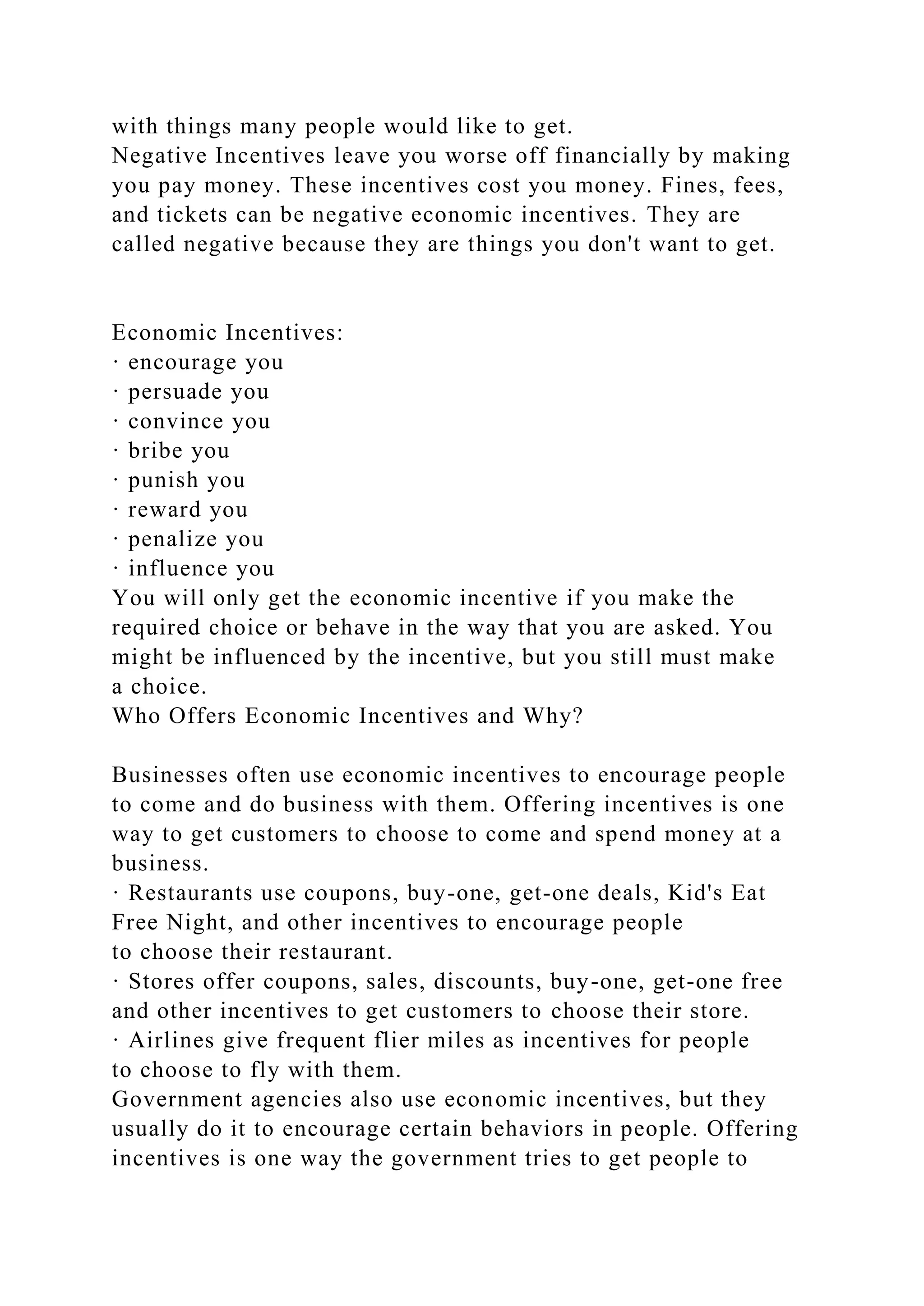 with things many people would like to get.
Negative Incentives leave you worse off financially by making
you pay money. These incentives cost you money. Fines, fees,
and tickets can be negative economic incentives. They are
called negative because they are things you don't want to get.
Economic Incentives:
· encourage you
· persuade you
· convince you
· bribe you
· punish you
· reward you
· penalize you
· influence you
You will only get the economic incentive if you make the
required choice or behave in the way that you are asked. You
might be influenced by the incentive, but you still must make
a choice.
Who Offers Economic Incentives and Why?
Businesses often use economic incentives to encourage people
to come and do business with them. Offering incentives is one
way to get customers to choose to come and spend money at a
business.
· Restaurants use coupons, buy-one, get-one deals, Kid's Eat
Free Night, and other incentives to encourage people
to choose their restaurant.
· Stores offer coupons, sales, discounts, buy-one, get-one free
and other incentives to get customers to choose their store.
· Airlines give frequent flier miles as incentives for people
to choose to fly with them.
Government agencies also use economic incentives, but they
usually do it to encourage certain behaviors in people. Offering
incentives is one way the government tries to get people to
 