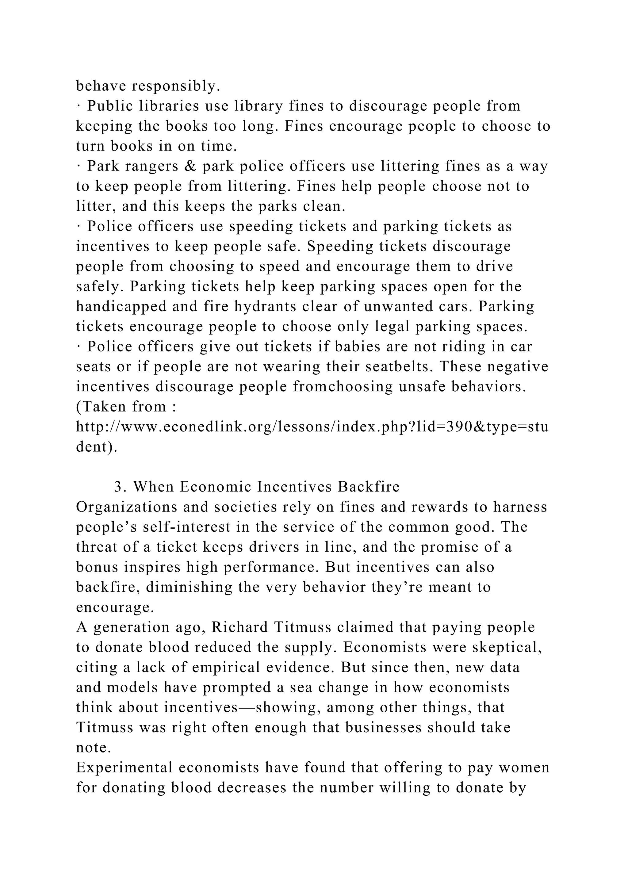 behave responsibly.
· Public libraries use library fines to discourage people from
keeping the books too long. Fines encourage people to choose to
turn books in on time.
· Park rangers & park police officers use littering fines as a way
to keep people from littering. Fines help people choose not to
litter, and this keeps the parks clean.
· Police officers use speeding tickets and parking tickets as
incentives to keep people safe. Speeding tickets discourage
people from choosing to speed and encourage them to drive
safely. Parking tickets help keep parking spaces open for the
handicapped and fire hydrants clear of unwanted cars. Parking
tickets encourage people to choose only legal parking spaces.
· Police officers give out tickets if babies are not riding in car
seats or if people are not wearing their seatbelts. These negative
incentives discourage people fromchoosing unsafe behaviors.
(Taken from :
http://www.econedlink.org/lessons/index.php?lid=390&type=stu
dent).
3. When Economic Incentives Backfire
Organizations and societies rely on fines and rewards to harness
people’s self-interest in the service of the common good. The
threat of a ticket keeps drivers in line, and the promise of a
bonus inspires high performance. But incentives can also
backfire, diminishing the very behavior they’re meant to
encourage.
A generation ago, Richard Titmuss claimed that paying people
to donate blood reduced the supply. Economists were skeptical,
citing a lack of empirical evidence. But since then, new data
and models have prompted a sea change in how economists
think about incentives—showing, among other things, that
Titmuss was right often enough that businesses should take
note.
Experimental economists have found that offering to pay women
for donating blood decreases the number willing to donate by
 