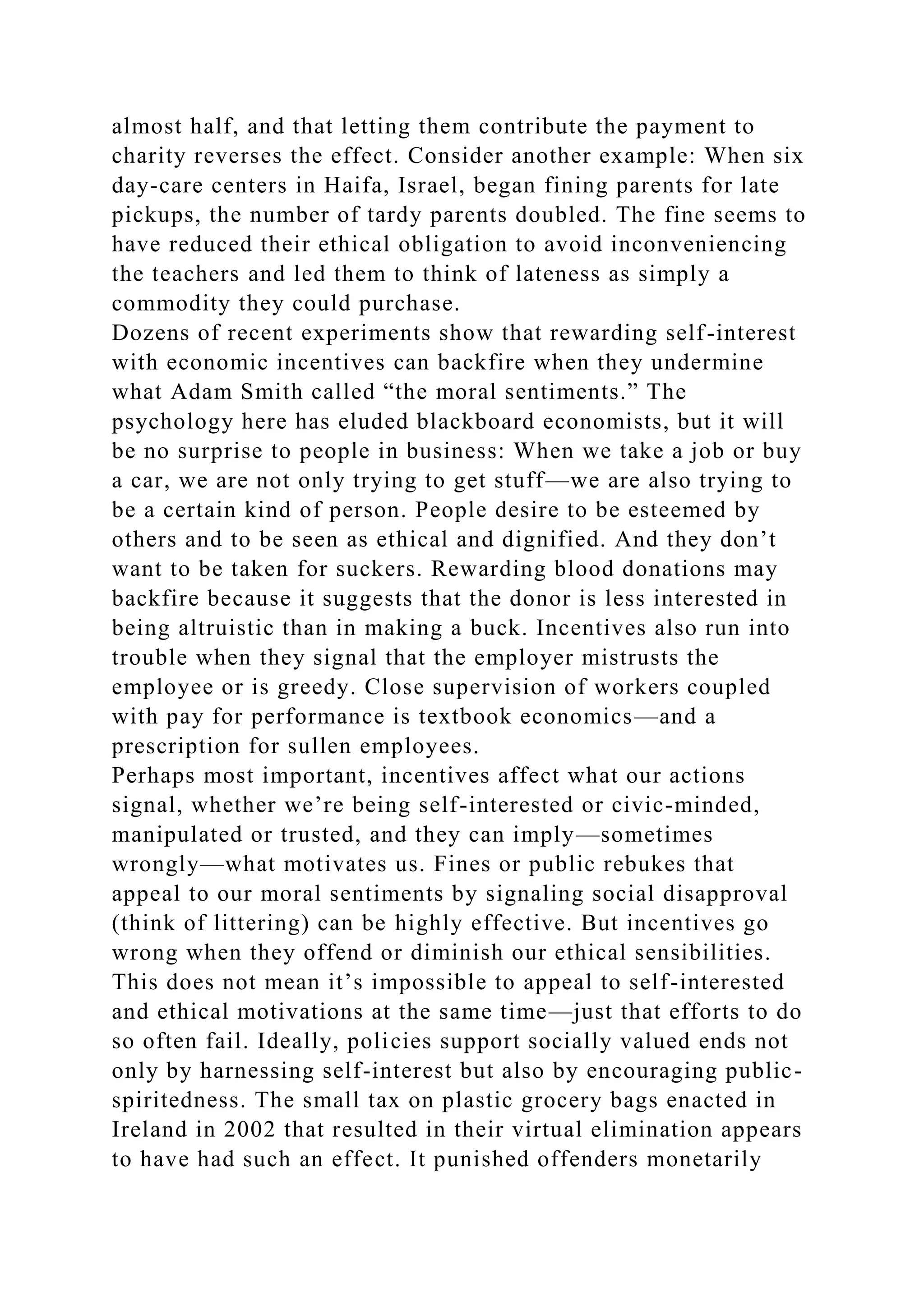 almost half, and that letting them contribute the payment to
charity reverses the effect. Consider another example: When six
day-care centers in Haifa, Israel, began fining parents for late
pickups, the number of tardy parents doubled. The fine seems to
have reduced their ethical obligation to avoid inconveniencing
the teachers and led them to think of lateness as simply a
commodity they could purchase.
Dozens of recent experiments show that rewarding self-interest
with economic incentives can backfire when they undermine
what Adam Smith called “the moral sentiments.” The
psychology here has eluded blackboard economists, but it will
be no surprise to people in business: When we take a job or buy
a car, we are not only trying to get stuff—we are also trying to
be a certain kind of person. People desire to be esteemed by
others and to be seen as ethical and dignified. And they don’t
want to be taken for suckers. Rewarding blood donations may
backfire because it suggests that the donor is less interested in
being altruistic than in making a buck. Incentives also run into
trouble when they signal that the employer mistrusts the
employee or is greedy. Close supervision of workers coupled
with pay for performance is textbook economics—and a
prescription for sullen employees.
Perhaps most important, incentives affect what our actions
signal, whether we’re being self-interested or civic-minded,
manipulated or trusted, and they can imply—sometimes
wrongly—what motivates us. Fines or public rebukes that
appeal to our moral sentiments by signaling social disapproval
(think of littering) can be highly effective. But incentives go
wrong when they offend or diminish our ethical sensibilities.
This does not mean it’s impossible to appeal to self-interested
and ethical motivations at the same time—just that efforts to do
so often fail. Ideally, policies support socially valued ends not
only by harnessing self-interest but also by encouraging public-
spiritedness. The small tax on plastic grocery bags enacted in
Ireland in 2002 that resulted in their virtual elimination appears
to have had such an effect. It punished offenders monetarily
 
