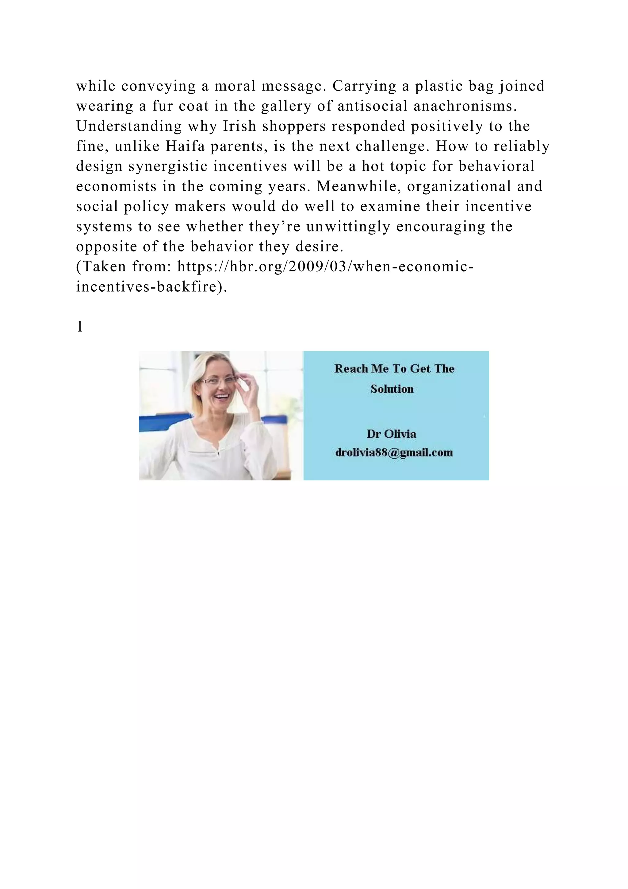 while conveying a moral message. Carrying a plastic bag joined
wearing a fur coat in the gallery of antisocial anachronisms.
Understanding why Irish shoppers responded positively to the
fine, unlike Haifa parents, is the next challenge. How to reliably
design synergistic incentives will be a hot topic for behavioral
economists in the coming years. Meanwhile, organizational and
social policy makers would do well to examine their incentive
systems to see whether they’re unwittingly encouraging the
opposite of the behavior they desire.
(Taken from: https://hbr.org/2009/03/when-economic-
incentives-backfire).
1
 