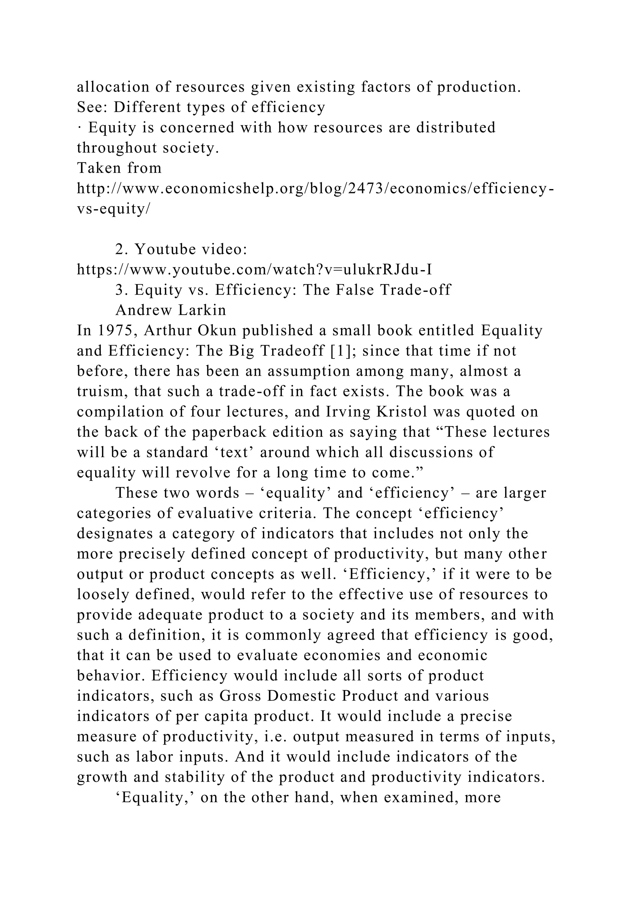 allocation of resources given existing factors of production.
See: Different types of efficiency
· Equity is concerned with how resources are distributed
throughout society.
Taken from
http://www.economicshelp.org/blog/2473/economics/efficiency-
vs-equity/
2. Youtube video:
https://www.youtube.com/watch?v=ulukrRJdu-I
3. Equity vs. Efficiency: The False Trade-off
Andrew Larkin
In 1975, Arthur Okun published a small book entitled Equality
and Efficiency: The Big Tradeoff [1]; since that time if not
before, there has been an assumption among many, almost a
truism, that such a trade-off in fact exists. The book was a
compilation of four lectures, and Irving Kristol was quoted on
the back of the paperback edition as saying that “These lectures
will be a standard ‘text’ around which all discussions of
equality will revolve for a long time to come.”
These two words – ‘equality’ and ‘efficiency’ – are larger
categories of evaluative criteria. The concept ‘efficiency’
designates a category of indicators that includes not only the
more precisely defined concept of productivity, but many other
output or product concepts as well. ‘Efficiency,’ if it were to be
loosely defined, would refer to the effective use of resources to
provide adequate product to a society and its members, and with
such a definition, it is commonly agreed that efficiency is good,
that it can be used to evaluate economies and economic
behavior. Efficiency would include all sorts of product
indicators, such as Gross Domestic Product and various
indicators of per capita product. It would include a precise
measure of productivity, i.e. output measured in terms of inputs,
such as labor inputs. And it would include indicators of the
growth and stability of the product and productivity indicators.
‘Equality,’ on the other hand, when examined, more
 