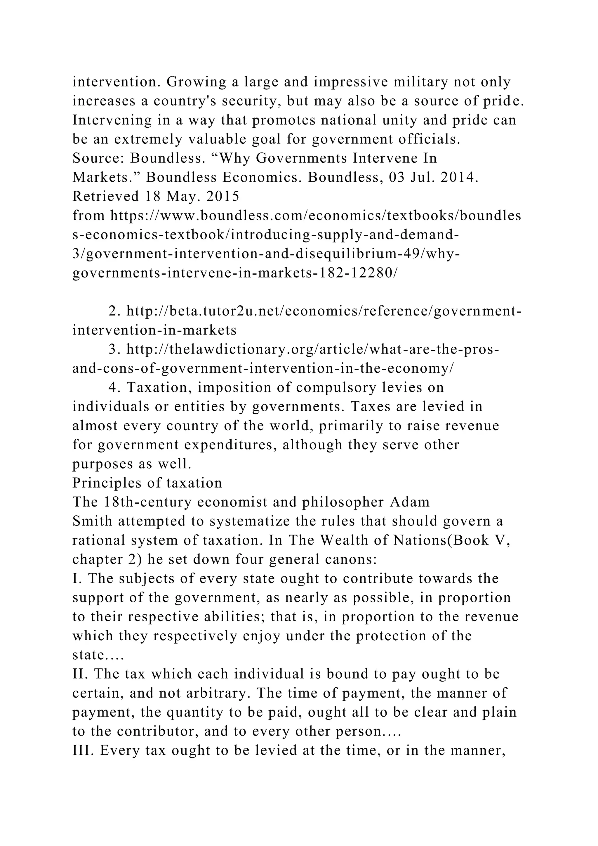 intervention. Growing a large and impressive military not only
increases a country's security, but may also be a source of pride.
Intervening in a way that promotes national unity and pride can
be an extremely valuable goal for government officials.
Source: Boundless. “Why Governments Intervene In
Markets.” Boundless Economics. Boundless, 03 Jul. 2014.
Retrieved 18 May. 2015
from https://www.boundless.com/economics/textbooks/boundles
s-economics-textbook/introducing-supply-and-demand-
3/government-intervention-and-disequilibrium-49/why-
governments-intervene-in-markets-182-12280/
2. http://beta.tutor2u.net/economics/reference/government-
intervention-in-markets
3. http://thelawdictionary.org/article/what-are-the-pros-
and-cons-of-government-intervention-in-the-economy/
4. Taxation, imposition of compulsory levies on
individuals or entities by governments. Taxes are levied in
almost every country of the world, primarily to raise revenue
for government expenditures, although they serve other
purposes as well.
Principles of taxation
The 18th-century economist and philosopher Adam
Smith attempted to systematize the rules that should govern a
rational system of taxation. In The Wealth of Nations(Book V,
chapter 2) he set down four general canons:
I. The subjects of every state ought to contribute towards the
support of the government, as nearly as possible, in proportion
to their respective abilities; that is, in proportion to the revenue
which they respectively enjoy under the protection of the
state.…
II. The tax which each individual is bound to pay ought to be
certain, and not arbitrary. The time of payment, the manner of
payment, the quantity to be paid, ought all to be clear and plain
to the contributor, and to every other person.…
III. Every tax ought to be levied at the time, or in the manner,
 
