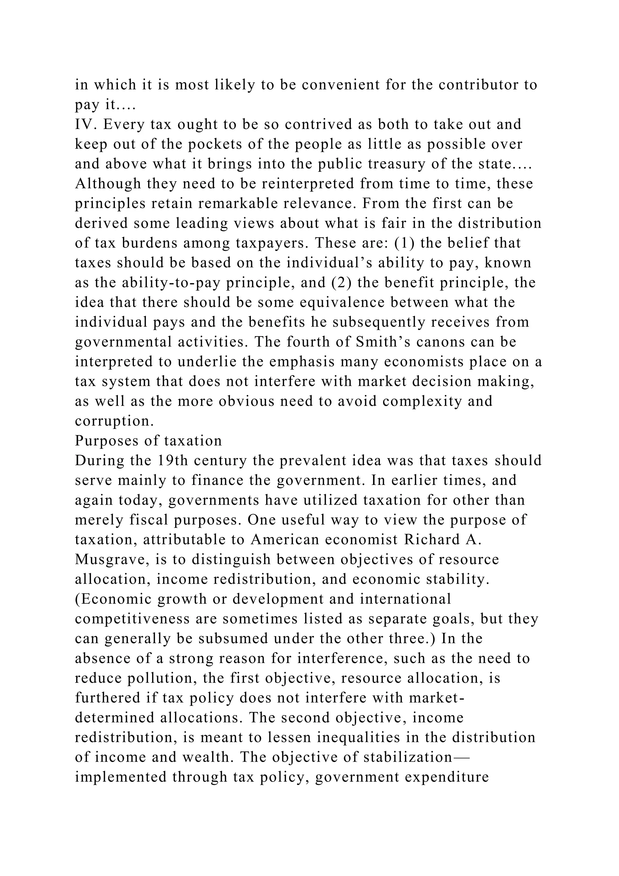 in which it is most likely to be convenient for the contributor to
pay it.…
IV. Every tax ought to be so contrived as both to take out and
keep out of the pockets of the people as little as possible over
and above what it brings into the public treasury of the state.…
Although they need to be reinterpreted from time to time, these
principles retain remarkable relevance. From the first can be
derived some leading views about what is fair in the distribution
of tax burdens among taxpayers. These are: (1) the belief that
taxes should be based on the individual’s ability to pay, known
as the ability-to-pay principle, and (2) the benefit principle, the
idea that there should be some equivalence between what the
individual pays and the benefits he subsequently receives from
governmental activities. The fourth of Smith’s canons can be
interpreted to underlie the emphasis many economists place on a
tax system that does not interfere with market decision making,
as well as the more obvious need to avoid complexity and
corruption.
Purposes of taxation
During the 19th century the prevalent idea was that taxes should
serve mainly to finance the government. In earlier times, and
again today, governments have utilized taxation for other than
merely fiscal purposes. One useful way to view the purpose of
taxation, attributable to American economist Richard A.
Musgrave, is to distinguish between objectives of resource
allocation, income redistribution, and economic stability.
(Economic growth or development and international
competitiveness are sometimes listed as separate goals, but they
can generally be subsumed under the other three.) In the
absence of a strong reason for interference, such as the need to
reduce pollution, the first objective, resource allocation, is
furthered if tax policy does not interfere with market-
determined allocations. The second objective, income
redistribution, is meant to lessen inequalities in the distribution
of income and wealth. The objective of stabilization—
implemented through tax policy, government expenditure
 