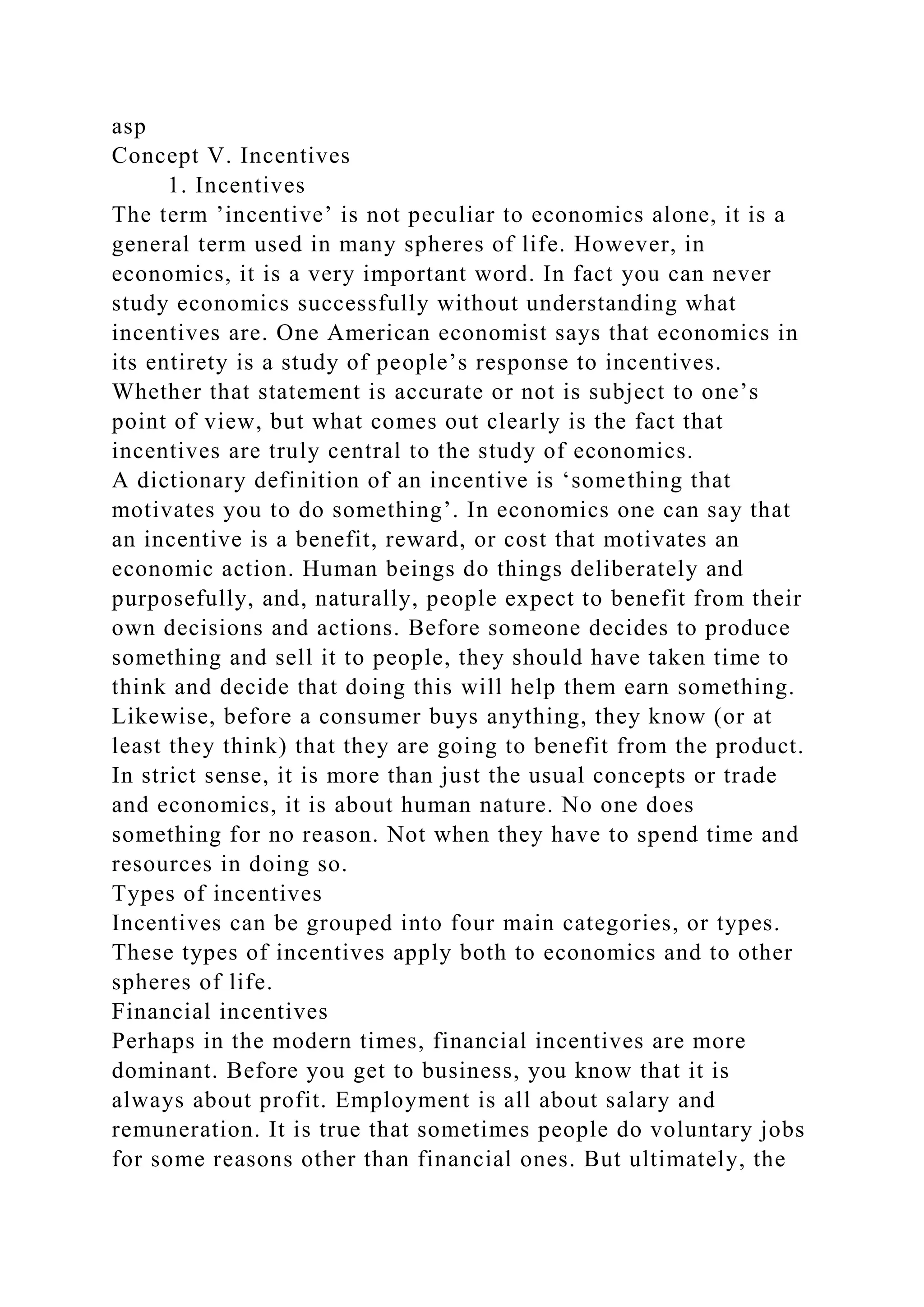 asp
Concept V. Incentives
1. Incentives
The term ’incentive’ is not peculiar to economics alone, it is a
general term used in many spheres of life. However, in
economics, it is a very important word. In fact you can never
study economics successfully without understanding what
incentives are. One American economist says that economics in
its entirety is a study of people’s response to incentives.
Whether that statement is accurate or not is subject to one’s
point of view, but what comes out clearly is the fact that
incentives are truly central to the study of economics.
A dictionary definition of an incentive is ‘something that
motivates you to do something’. In economics one can say that
an incentive is a benefit, reward, or cost that motivates an
economic action. Human beings do things deliberately and
purposefully, and, naturally, people expect to benefit from their
own decisions and actions. Before someone decides to produce
something and sell it to people, they should have taken time to
think and decide that doing this will help them earn something.
Likewise, before a consumer buys anything, they know (or at
least they think) that they are going to benefit from the product.
In strict sense, it is more than just the usual concepts or trade
and economics, it is about human nature. No one does
something for no reason. Not when they have to spend time and
resources in doing so.
Types of incentives
Incentives can be grouped into four main categories, or types.
These types of incentives apply both to economics and to other
spheres of life.
Financial incentives
Perhaps in the modern times, financial incentives are more
dominant. Before you get to business, you know that it is
always about profit. Employment is all about salary and
remuneration. It is true that sometimes people do voluntary jobs
for some reasons other than financial ones. But ultimately, the
 