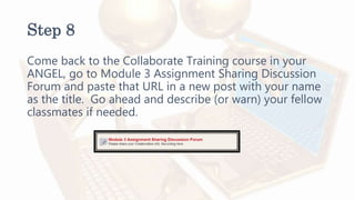 Step 8
Come back to the Collaborate Training course in your
ANGEL, go to Module 3 Assignment Sharing Discussion
Forum and paste that URL in a new post with your name
as the title. Go ahead and describe (or warn) your fellow
classmates if needed.
 