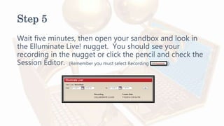 Step 5
Wait five minutes, then open your sandbox and look in
the Elluminate Live! nugget. You should see your
recording in the nugget or click the pencil and check the
Session Editor. (Remember you must select Recording )
 