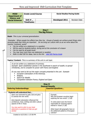 New and Improved UbD Curriculum Unit Template

     MISD                Grade Level/Course                           Social Studies Pacing Guide
Department of
 History and
Social Sciences            Unit # _                               Developed 2011            Revision Date
                         Timeframe:



                                                    Step I
                                                The Big Picture

Hook- This is your universal generalization.

 Examples: Where people live effects how they live. Groups of people can achieve great things when
pursuing goals they think are important. Do we bring our culture with us as we move about the
country, continent, world?
   • Can be written as a statement or a question
   • Will be used by students before, during and at the conclusion of a lesson
   • Can be used by all grade levels
   • You may have more than one statement or question
   • Refer to Alief ISD for ideas, here is the link- Alief ISD Pacing Guide


Topics/ Content: This is a summary of the unit or unit topic.

     It can be written as a statement of summary.
     Example- Spain established colonies in the Southwest in search of wealth, to spread
     Christianity, and to compete for power with France and England.

     Or you may want to list out the major concepts presented in the unit. Example-
        • European Colonization of the Americas,
        • Religion,
        • Search for Wealth,
        • Competition between France, England and Spain

                                                     Step II
                                                   Desired Results
Enduring Understandings:                                Essential Questions…

 Students will understand that…
     Spain was motivated by gold, God and glory              Example:
     to colonize the new world.                              Why did European countries begin
                                                             exploring the new world? (7.2B)
     Early Spanish colonization influenced the
     architecture, food, clothing and other cultural         To what extent were the French
     aspects of life in Texas.                               responsible for renewing Spain’s
                                                             interest in Texas? (7.2B)
     You may want to refer to your hook
     statement or questions to help you get                  What impact did geography have on
     started.                                                the settlement patterns of European
                                                             colonies?
        Created on 6/27/2011 1:57:00 PM
 