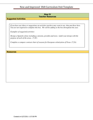 New and Improved UbD Curriculum Unit Template

                                               Step IV
                                          Teacher Resources
Suggested Activities


   If you have any ideas or suggestions on activities teachers may want to use, then put those here.
   You are not required to complete this box. We will be adding to the box throughout the year.

   Examples of suggested activities-

   Design a Spanish colony including a mission, presidio and town. Label your design with the
   purpose of each of the areas. (7.2F)

   Complete a compare contrast chart of reasons for European colonization of Texas. (7.2A)




Resources




       Created on 6/27/2011 1:57:00 PM
 