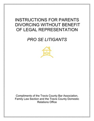 INSTRUCTIONS FOR PARENTS
DIVORCING WITHOUT BENEFIT
 OF LEGAL REPRESENTATION

         PRO SE LITIGANTS




Compliments of the Travis County Bar Association,
Family Law Section and the Travis County Domestic
                 Relations Office
 