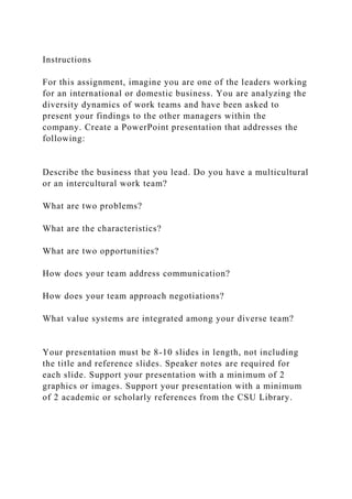 Instructions
For this assignment, imagine you are one of the leaders working
for an international or domestic business. You are analyzing the
diversity dynamics of work teams and have been asked to
present your findings to the other managers within the
company. Create a PowerPoint presentation that addresses the
following:
Describe the business that you lead. Do you have a multicultural
or an intercultural work team?
What are two problems?
What are the characteristics?
What are two opportunities?
How does your team address communication?
How does your team approach negotiations?
What value systems are integrated among your diverse team?
Your presentation must be 8-10 slides in length, not including
the title and reference slides. Speaker notes are required for
each slide. Support your presentation with a minimum of 2
graphics or images. Support your presentation with a minimum
of 2 academic or scholarly references from the CSU Library.
 