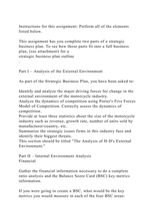 Instructions for this assignment: Perform all of the elements
listed below.
This assignment has you complete two parts of a strategic
business plan. To see how those parts fit into a full business
plan, (see attachment) for a
strategic business plan outline
.
Part I – Analysis of the External Environment
As part of the Strategic Business Plan, you have been asked to:
Identify and analyze the major driving forces for change in the
external environment of the motorcycle industry.
Analyze the dynamics of competition using Porter's Five Forces
Model of Competition. Correctly assess the dynamics of
competition.
Provide at least three statistics about the size of the motorcycle
industry such as revenue, growth rate, number of units sold by
manufacturer/country, etc.
Summarize the strategic issues firms in this industry face and
identify their biggest threats.
This section should be titled "The Analysis of H-D's External
Environment."
Part II – Internal Environment Analysis
Financial
Gather the financial information necessary to do a complete
ratio analysis and the Balance Score Card (BSC) key metrics
information.
If you were going to create a BSC, what would be the key
metrics you would measure in each of the four BSC areas:
 