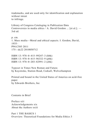 trademarks, and are used only for identification and explanation
without intent
to infringe.
Library of Congress Cataloging in Publication Data
Controversies in media ethics / A. David Gordon ... [et al.]. —
3rd ed.
p. cm.
1. Mass media—Moral and ethical aspects. I. Gordon, David,
1935–
P94.C585 2011
175—dc22 2010050712
ISBN 13: 978–0–415–99247–3 (hbk)
ISBN 13: 978–0–415–96332–9 (pbk)
ISBN 13: 978–0–203–82991–2 (ebk)
Typeset in Times New Roman and Futura
by Keystroke, Station Road, Codsall, Wolverhampton
Printed and bound in the United States of America on acid-free
paper
by Edwards Brothers, Inc
Contents in Brief
Preface xiii
Acknowledgements xix
About the Authors xxiii
Part 1 THE BASICS 1
Overview: Theoretical Foundations for Media Ethics 3
 