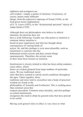 rightness and wrongness are
self-evident—simply a matter of intuition. Conscience, of
course, means many different
things, from the repressive superego of Freud (1930), to the
God-given moral implantation
of C. S. Lewis (1952), to the “disinterested spectator” theory of
Adam Smith (1759).
Although there are philosophers who believe in ethical
intuition, the doctrine does not
have a wide following. Usually one who points to intuition is
someone whose intuition is
based on past experiences and who has thought about
consequences of varying kinds of
action. Or, and this perhaps is even more plausible, such an
intuitionist is a person who has
habituated certain actions and does certain things
spontaneously. Therefore, the actions seem
to flow from mere instinct or intuition.
Intuitionism is closely related to what has been called common-
sense ethics, which
draws on wisdom gleaned from large numbers of particular
cases. We use traditional moral
rules that have seemed to satisfy moral conditions throughout
the ages. Taken together, these
traditions and rules tend to crystallize into a body of practical
wisdom (as found in the
philosophies of Aristotle and Confucius). This is nothing more
than common sense that
respects precedent. Common-sense morality, and also perhaps
so-called intuitionism,
recognizes the need to abide by general rules that have proved
to be useful.
Having such general rules in ethics is very close to what
 