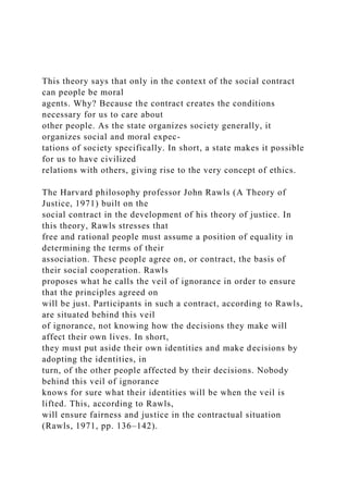 This theory says that only in the context of the social contract
can people be moral
agents. Why? Because the contract creates the conditions
necessary for us to care about
other people. As the state organizes society generally, it
organizes social and moral expec-
tations of society specifically. In short, a state makes it possible
for us to have civilized
relations with others, giving rise to the very concept of ethics.
The Harvard philosophy professor John Rawls (A Theory of
Justice, 1971) built on the
social contract in the development of his theory of justice. In
this theory, Rawls stresses that
free and rational people must assume a position of equality in
determining the terms of their
association. These people agree on, or contract, the basis of
their social cooperation. Rawls
proposes what he calls the veil of ignorance in order to ensure
that the principles agreed on
will be just. Participants in such a contract, according to Rawls,
are situated behind this veil
of ignorance, not knowing how the decisions they make will
affect their own lives. In short,
they must put aside their own identities and make decisions by
adopting the identities, in
turn, of the other people affected by their decisions. Nobody
behind this veil of ignorance
knows for sure what their identities will be when the veil is
lifted. This, according to Rawls,
will ensure fairness and justice in the contractual situation
(Rawls, 1971, pp. 136–142).
 
