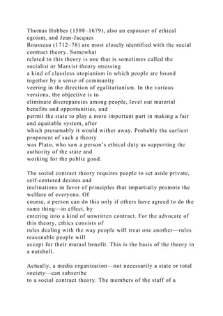 Thomas Hobbes (1588–1679), also an espouser of ethical
egoism, and Jean-Jacques
Rousseau (1712–78) are most closely identified with the social
contract theory. Somewhat
related to this theory is one that is sometimes called the
socialist or Marxist theory stressing
a kind of classless utopianism in which people are bound
together by a sense of community
veering in the direction of egalitarianism. In the various
versions, the objective is to
eliminate discrepancies among people, level out material
benefits and opportunities, and
permit the state to play a more important part in making a fair
and equitable system, after
which presumably it would wither away. Probably the earliest
proponent of such a theory
was Plato, who saw a person’s ethical duty as supporting the
authority of the state and
working for the public good.
The social contract theory requires people to set aside private,
self-centered desires and
inclinations in favor of principles that impartially promote the
welfare of everyone. Of
course, a person can do this only if others have agreed to do the
same thing—in effect, by
entering into a kind of unwritten contract. For the advocate of
this theory, ethics consists of
rules dealing with the way people will treat one another—rules
reasonable people will
accept for their mutual benefit. This is the basis of the theory in
a nutshell.
Actually, a media organization—not necessarily a state or total
society—can subscribe
to a social contract theory. The members of the staff of a
 