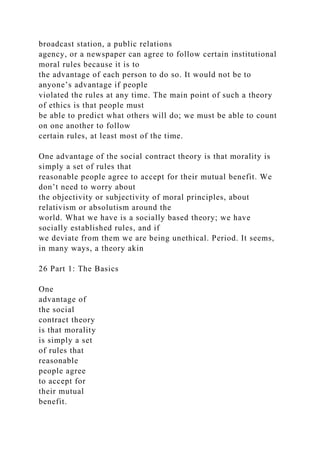 broadcast station, a public relations
agency, or a newspaper can agree to follow certain institutional
moral rules because it is to
the advantage of each person to do so. It would not be to
anyone’s advantage if people
violated the rules at any time. The main point of such a theory
of ethics is that people must
be able to predict what others will do; we must be able to count
on one another to follow
certain rules, at least most of the time.
One advantage of the social contract theory is that morality is
simply a set of rules that
reasonable people agree to accept for their mutual benefit. We
don’t need to worry about
the objectivity or subjectivity of moral principles, about
relativism or absolutism around the
world. What we have is a socially based theory; we have
socially established rules, and if
we deviate from them we are being unethical. Period. It seems,
in many ways, a theory akin
26 Part 1: The Basics
One
advantage of
the social
contract theory
is that morality
is simply a set
of rules that
reasonable
people agree
to accept for
their mutual
benefit.
 