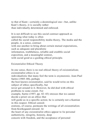 to that of Kant—certainly a deontological one—but, unlike
Kant’s theory, it is socially rather
than individually determined and enforced.
It is not difficult to see this social contract approach as
spawning what today is often
called the social responsibility media theory. The media and the
people, in a sense, contract
with one another to bring about certain mutual expectations,
such as adequate and pluralistic
information, truthfulness, reliable and credible social
exposition, and a meaningful context,
with social good as a guiding ethical principle.
Existentialist Ethical Theory
In one sense, there is no real ethical theory of existentialism;
existentialist ethics is so
individualistic that many feel the term is oxymoronic. Jean-Paul
Sartre (1905–80), perhaps
the best known existentialist, said he would write on this
subject of ethics specifically, but
never got around to it. However, he did deal with ethical
problems to some extent. For
example, Sartre (1957, pp. 42–43) stresses that we cannot
decide a priori on an ethics that
will guide us in a specific action; he is certainly not a Kantian
in this respect. Ethical consid-
erations, of course, permeate the writings of all existentialists
from Kierkegaard onward. At
the heart of any existentialist ethics appear to lie personal
authenticity, integrity, honesty, deep
concern with freedom, and the acceptance of personal
 