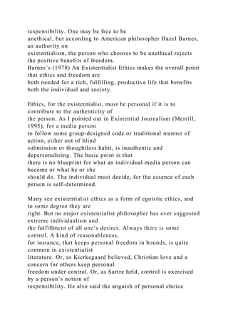 responsibility. One may be free to be
unethical, but according to American philosopher Hazel Barnes,
an authority on
existentialism, the person who chooses to be unethical rejects
the positive benefits of freedom.
Barnes’s (1978) An Existentialist Ethics makes the overall point
that ethics and freedom are
both needed for a rich, fulfilling, productive life that benefits
both the individual and society.
Ethics, for the existentialist, must be personal if it is to
contribute to the authenticity of
the person. As I pointed out in Existential Journalism (Merrill,
1995), for a media person
to follow some group-designed code or traditional manner of
action, either out of blind
submission or thoughtless habit, is inauthentic and
depersonalizing. The basic point is that
there is no blueprint for what an individual media person can
become or what he or she
should do. The individual must decide, for the essence of each
person is self-determined.
Many see existentialist ethics as a form of egoistic ethics, and
to some degree they are
right. But no major existentialist philosopher has ever suggested
extreme individualism and
the fulfillment of all one’s desires. Always there is some
control. A kind of reasonableness,
for instance, that keeps personal freedom in bounds, is quite
common in existentialist
literature. Or, as Kierkegaard believed, Christian love and a
concern for others keep personal
freedom under control. Or, as Sartre held, control is exercised
by a person’s notion of
responsibility. He also said the anguish of personal choice
 