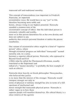 transcend self and traditional morality.
This concept of transcendence was important to Friedrich
Nietzsche, an important
existentialist voice. He would have us say “yes” to life,
therefore becoming more noble and
heroic, always rising to our highest potential. Nietzsche
sounded a common note of the
existentialist concept of ethics: that the individual person is
extremely valuable and worthy,
more so as that person determines his or her own destiny and
does not submit to any
authority that restricts personal freedom or makes the person
inauthentic.
One variant of existentialist ethics might be a kind of “superior
person” ethics, where
through existential progress an individual “transcends” normal
morality and, in a sense,
becomes a superior ethical person. Nietzsche, who espoused in
Beyond Good and Evil
(1866) what he called the Übermensch (Overman, usually
translated as the Superman) and
talked of a “master-morality,” is probably the best example of
such an ethicist.
Nietzsche drew heavily on Greek philosopher Thrasymachus,
who believed that justice
is no more than the interest of the stronger. Nietzsche would
interpret stronger not only in
terms of physical or military strength but also in terms of a full
spectrum of intellectual and
moral strength that transcends physical power. Nietzsche is
rather vague as to how these
superior people will manifest themselves. His ethical theory is a
close relative of the egoistic
 