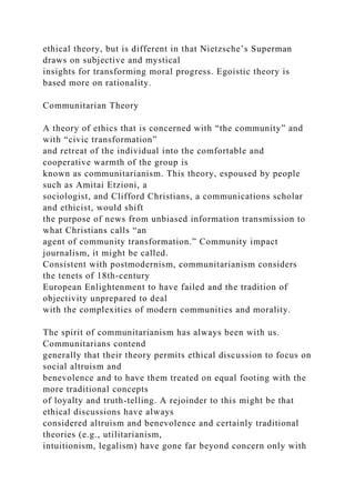 ethical theory, but is different in that Nietzsche’s Superman
draws on subjective and mystical
insights for transforming moral progress. Egoistic theory is
based more on rationality.
Communitarian Theory
A theory of ethics that is concerned with “the community” and
with “civic transformation”
and retreat of the individual into the comfortable and
cooperative warmth of the group is
known as communitarianism. This theory, espoused by people
such as Amitai Etzioni, a
sociologist, and Clifford Christians, a communications scholar
and ethicist, would shift
the purpose of news from unbiased information transmission to
what Christians calls “an
agent of community transformation.” Community impact
journalism, it might be called.
Consistent with postmodernism, communitarianism considers
the tenets of 18th-century
European Enlightenment to have failed and the tradition of
objectivity unprepared to deal
with the complexities of modern communities and morality.
The spirit of communitarianism has always been with us.
Communitarians contend
generally that their theory permits ethical discussion to focus on
social altruism and
benevolence and to have them treated on equal footing with the
more traditional concepts
of loyalty and truth-telling. A rejoinder to this might be that
ethical discussions have always
considered altruism and benevolence and certainly traditional
theories (e.g., utilitarianism,
intuitionism, legalism) have gone far beyond concern only with
 