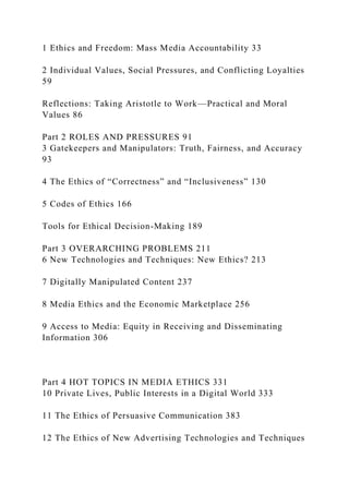1 Ethics and Freedom: Mass Media Accountability 33
2 Individual Values, Social Pressures, and Conflicting Loyalties
59
Reflections: Taking Aristotle to Work—Practical and Moral
Values 86
Part 2 ROLES AND PRESSURES 91
3 Gatekeepers and Manipulators: Truth, Fairness, and Accuracy
93
4 The Ethics of “Correctness” and “Inclusiveness” 130
5 Codes of Ethics 166
Tools for Ethical Decision-Making 189
Part 3 OVERARCHING PROBLEMS 211
6 New Technologies and Techniques: New Ethics? 213
7 Digitally Manipulated Content 237
8 Media Ethics and the Economic Marketplace 256
9 Access to Media: Equity in Receiving and Disseminating
Information 306
Part 4 HOT TOPICS IN MEDIA ETHICS 331
10 Private Lives, Public Interests in a Digital World 333
11 The Ethics of Persuasive Communication 383
12 The Ethics of New Advertising Technologies and Techniques
 