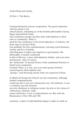 truth-telling and loyalty.
28 Part 1: The Basics
Communitarianism stresses cooperation. The good cooperator
with the group is the
ethical person, reminding us of the German philosophers Georg
Hegel and Gottlieb Fichte
who would have people sacrifice their individualism to their
state or community. What is
good for the community is the moral imperative. Confucius, the
great sage of ancient China,
was probably the first communitarian, stressing social harmony,
loyalty and love of family
and allegiance to elders and superiors in government. His
philosophy is usually contrasted
to that of Mo-tzu, a more individualistic thinker, and even more
meritocratic. And, of course,
the “democrats” of ancient Greece (who condemned Socrates to
death) were community
oriented. Plato, in a way, was even more group oriented,
structuring his ideal republic into
“groups,” each knowing exactly what was expected of them.
In Medieval Europe the Church was the community, although
modern communitarians
would say that it was not a democratic one. Nevertheless, it was
a voluntary one that fostered
not only obedience to religious norms, but also to the virtues of
selflessness, altruism, temp-
erance and honor. It was a cooperationist era. But with the
Renaissance of the 14th and 15th
centuries, a spirit of individualism began to make its mark on
 