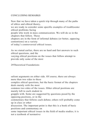 CONCLUDING REMARKS
Now that we have taken a quick trip through many of the paths
of ethics and ethical theory,
we are ready to consider some specific examples of troublesome
ethical problems facing
people who work in mass communication. We will do so in the
chapters that follow. These
chapters are in the form of informal debates (or better, opposing
contentions) on a variety
of today’s controversial ethical issues.
As we stated earlier, there are no hard and fast answers to such
ethical questions, and the
varying ethical positions on the issues that follow attempt to
provide only some of the most
29Theoretical Foundations
salient arguments on either side. Of course, there are always
more than two sides to these
complex ethical questions, but the basic format of the chapters
deals mainly with the most
common two sides of the issues. Other ethical positions are
mainly left to each student to
grapple with. Some are suggested by questions posed by the
opposing positions, or in the
commentary that follows each debate; others will probably come
up in class or other
discussion. The important point is that this is a book of basic
positions and commentary on
some important ethical issues in the field of media studies; it is
not a textbook of normative
 