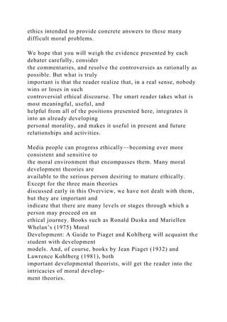 ethics intended to provide concrete answers to these many
difficult moral problems.
We hope that you will weigh the evidence presented by each
debater carefully, consider
the commentaries, and resolve the controversies as rationally as
possible. But what is truly
important is that the reader realize that, in a real sense, nobody
wins or loses in such
controversial ethical discourse. The smart reader takes what is
most meaningful, useful, and
helpful from all of the positions presented here, integrates it
into an already developing
personal morality, and makes it useful in present and future
relationships and activities.
Media people can progress ethically—becoming ever more
consistent and sensitive to
the moral environment that encompasses them. Many moral
development theories are
available to the serious person desiring to mature ethically.
Except for the three main theories
discussed early in this Overview, we have not dealt with them,
but they are important and
indicate that there are many levels or stages through which a
person may proceed on an
ethical journey. Books such as Ronald Duska and Mariellen
Whelan’s (1975) Moral
Development: A Guide to Piaget and Kohlberg will acquaint the
student with development
models. And, of course, books by Jean Piaget (1932) and
Lawrence Kohlberg (1981), both
important developmental theorists, will get the reader into the
intricacies of moral develop-
ment theories.
 